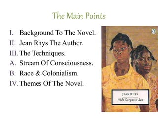 The Main Points
I. Background To The Novel.
II. Jean Rhys The Author.
III. The Techniques.
A. Stream Of Consciousness.
B. Race & Colonialism.
IV.Themes Of The Novel.
 