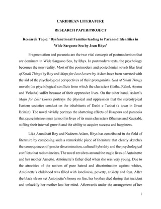 1
CARIBBEAN LITERATURE
RESEARCH PAPER/PROJECT
Research Topic: ‘Dysfunctional Families leading to Paranoid Identities in
Wide Sargasso Sea by Jean Rhys’
Fragmentation and paranoia are the two vital concepts of postmodernism that
are dominant in Wide Sargasso Sea, by Rhys. In postmodern texts, the psychology
becomes the new reality. Most of the postmodern and postcolonial novels like God
of Small Things by Roy and Maps for Lost Lovers by Aslam have been narrated with
the aid of the psychological perspectives of their protagonists. God of Small Things
unveils the psychological conflicts from which the characters (Estha, Rahel, Ammu
and Velutha) suffer because of their oppressive lives. On the other hand, Aslam’s
Maps for Lost Lovers portrays the physical and oppression that the stereotypical
Eastern societies conduct on the inhabitants of Dasht e Tanhai (a town in Great
Britain). The novel vividly portrays the shattering effects of Diaspora and paranoia
that cause intense inner turmoil in lives of its main characters (Shamas and Kaukab),
stifling their internal growth and the ability to acquire success and happiness.
Like Arundhati Roy and Nadeem Aslam, Rhys has contributed in the field of
literature by composing such a remarkable piece of literature that clearly sketches
the consequences of gender discrimination, cultural hybridity and the psychological
conflicts that racism incites. The novel revolves around the tragic lives of Antoinette
and her mother Annette. Antoinette’s father died when she was very young. Due to
the atrocities of the natives of pure hatred and discrimination against whites,
Antoinette’s childhood was filled with loneliness, poverty, anxiety and fear. After
the black slaves set Antoinette’s house on fire, her brother died during that incident
and unluckily her mother lost her mind. Afterwards under the arrangement of her
 