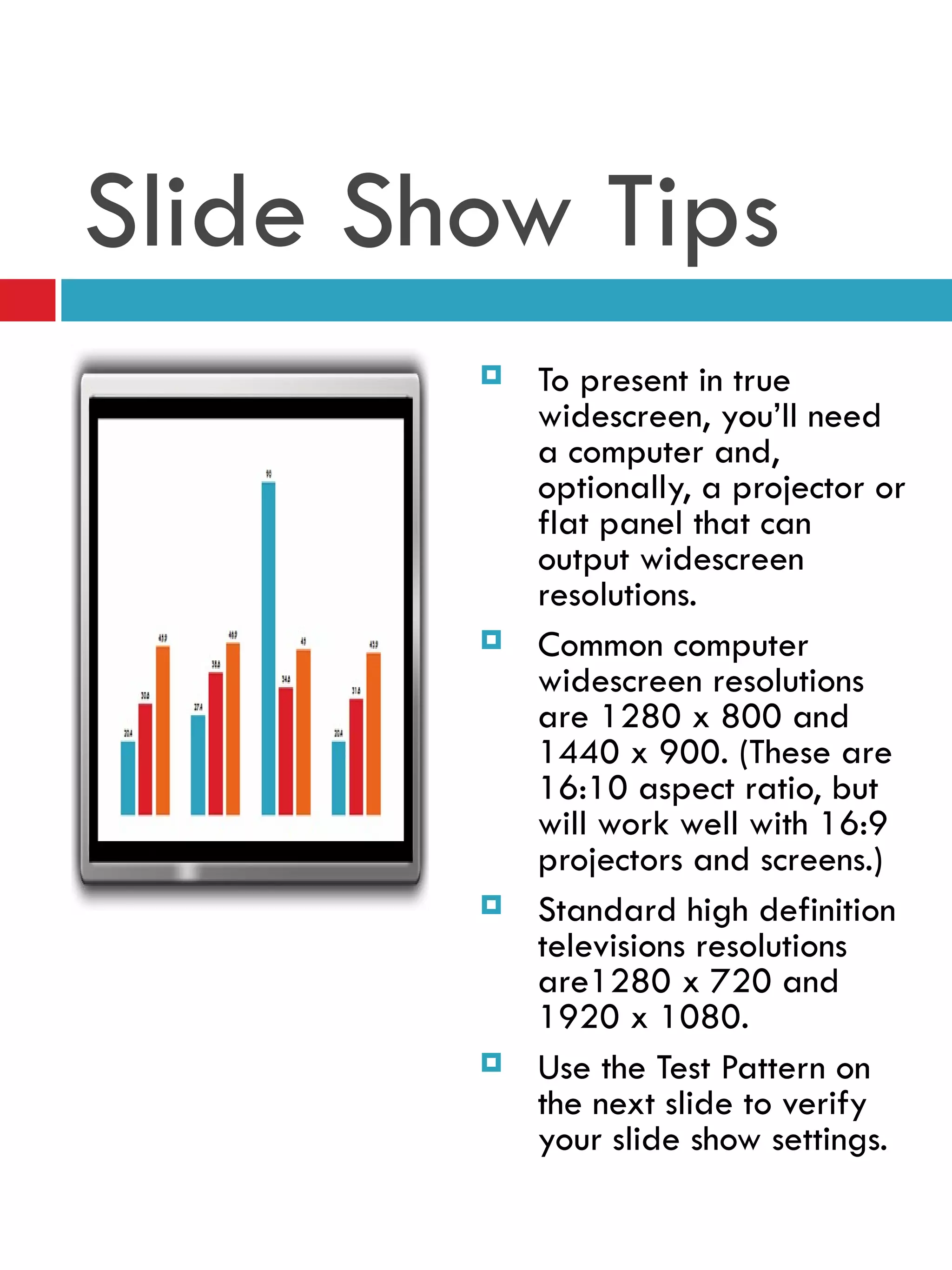 Slide Show Tips To present in true widescreen, you’ll need a computer and, optionally, a projector or flat panel that can output widescreen resolutions. Common computer widescreen resolutions are 1280 x 800 and 1440 x 900. (These are 16:10 aspect ratio, but will work well with 16:9 projectors and screens.) Standard high definition televisions resolutions are1280 x 720 and 1920 x 1080.  Use the Test Pattern on the next slide to verify your slide show settings. 