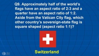 Q9. Approximately half of the world’s
flags have an aspect ratio of 2:3 and a
quarter have an aspect ratio of 1:2.
Aside from the Vatican City flag, which
other country’s sovereign-state flag is
square shaped (aspect ratio 1:1)?
Switzerland
 
