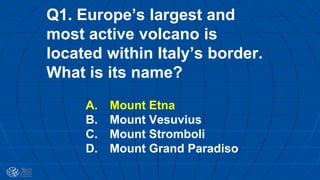 Q1. Europe’s largest and
most active volcano is
located within Italy’s border.
What is its name?
A. Mount Etna
B. Mount Vesuvius
C. Mount Stromboli
D. Mount Grand Paradiso
 
