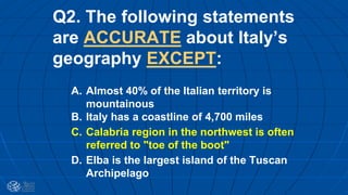 Q2. The following statements
are ACCURATE about Italy’s
geography EXCEPT:
A. Almost 40% of the Italian territory is
mountainous
B. Italy has a coastline of 4,700 miles
C. Calabria region in the northwest is often
referred to "toe of the boot"
D. Elba is the largest island of the Tuscan
Archipelago
 