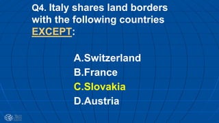 Q4. Italy shares land borders
with the following countries
EXCEPT:
A.Switzerland
B.France
C.Slovakia
D.Austria
 
