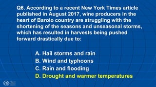 Q6. According to a recent New York Times article
published in August 2017, wine producers in the
heart of Barolo country are struggling with the
shortening of the seasons and unseasonal storms,
which has resulted in harvests being pushed
forward drastically due to:
A. Hail storms and rain
B. Wind and typhoons
C. Rain and flooding
D. Drought and warmer temperatures
 