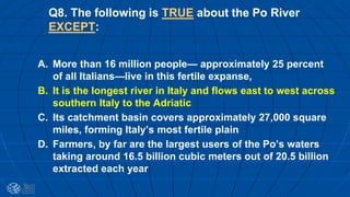 Q8. The following is TRUE about the Po River
EXCEPT:
A. More than 16 million people— approximately 25 percent
of all Italians—live in this fertile expanse,
B. It is the longest river in Italy and flows east to west across
southern Italy to the Adriatic
C. Its catchment basin covers approximately 27,000 square
miles, forming Italy’s most fertile plain
D. Farmers, by far are the largest users of the Po’s waters
taking around 16.5 billion cubic meters out of 20.5 billion
extracted each year
 