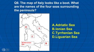 Q9. The map of Italy looks like a boot. What
are the names of the four seas surrounding
the peninsula?
D A
C
BMediterranean
Sea
A.Adriatic Sea
B.Ionian Sea
C.Tyrrhenian Sea
D.Liguarian Sea
 