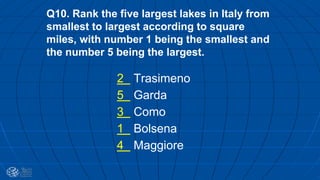 Q10. Rank the five largest lakes in Italy from
smallest to largest according to square
miles, with number 1 being the smallest and
the number 5 being the largest.
2 Trasimeno
5 Garda
3 Como
1 Bolsena
4 Maggiore
 