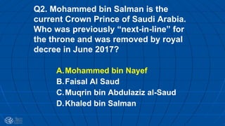 Q2. Mohammed bin Salman is the
current Crown Prince of Saudi Arabia.
Who was previously “next-in-line” for
the throne and was removed by royal
decree in June 2017?
A.Mohammed bin Nayef
B.Faisal Al Saud
C.Muqrin bin Abdulaziz al-Saud
D.Khaled bin Salman
 