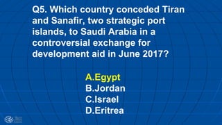 Q5. Which country conceded Tiran
and Sanafir, two strategic port
islands, to Saudi Arabia in a
controversial exchange for
development aid in June 2017?
A.Egypt
B.Jordan
C.Israel
D.Eritrea
 