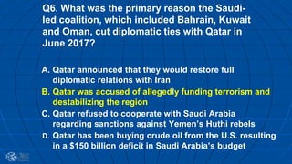 Q6. What was the primary reason the Saudi-
led coalition, which included Bahrain, Kuwait
and Oman, cut diplomatic ties with Qatar in
June 2017?
A. Qatar announced that they would restore full
diplomatic relations with Iran
B. Qatar was accused of allegedly funding terrorism and
destabilizing the region
C. Qatar refused to cooperate with Saudi Arabia
regarding sanctions against Yemen’s Huthi rebels
D. Qatar has been buying crude oil from the U.S. resulting
in a $150 billion deficit in Saudi Arabia’s budget
 