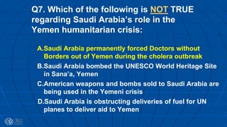 Q7. Which of the following is NOT TRUE
regarding Saudi Arabia’s role in the
Yemen humanitarian crisis:
A.Saudi Arabia permanently forced Doctors without
Borders out of Yemen during the cholera outbreak
B.Saudi Arabia bombed the UNESCO World Heritage Site
in Sana’a, Yemen
C.American weapons and bombs sold to Saudi Arabia are
being used in the Yemeni crisis
D.Saudi Arabia is obstructing deliveries of fuel for UN
planes to deliver aid to Yemen
 
