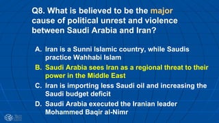 Q8. What is believed to be the major
cause of political unrest and violence
between Saudi Arabia and Iran?
A. Iran is a Sunni Islamic country, while Saudis
practice Wahhabi Islam
B. Saudi Arabia sees Iran as a regional threat to their
power in the Middle East
C. Iran is importing less Saudi oil and increasing the
Saudi budget deficit
D. Saudi Arabia executed the Iranian leader
Mohammed Baqir al-Nimr
 