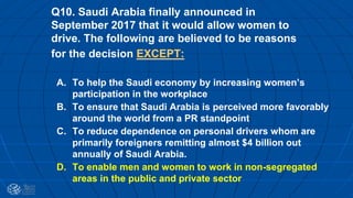 Q10. Saudi Arabia finally announced in
September 2017 that it would allow women to
drive. The following are believed to be reasons
for the decision EXCEPT:
A. To help the Saudi economy by increasing women’s
participation in the workplace
B. To ensure that Saudi Arabia is perceived more favorably
around the world from a PR standpoint
C. To reduce dependence on personal drivers whom are
primarily foreigners remitting almost $4 billion out
annually of Saudi Arabia.
D. To enable men and women to work in non-segregated
areas in the public and private sector
 