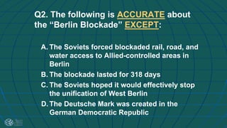 Q2. The following is ACCURATE about
the “Berlin Blockade” EXCEPT:
A. The Soviets forced blockaded rail, road, and
water access to Allied-controlled areas in
Berlin
B. The blockade lasted for 318 days
C. The Soviets hoped it would effectively stop
the unification of West Berlin
D. The Deutsche Mark was created in the
German Democratic Republic
 