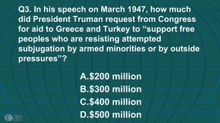 Q3. In his speech on March 1947, how much
did President Truman request from Congress
for aid to Greece and Turkey to “support free
peoples who are resisting attempted
subjugation by armed minorities or by outside
pressures”?
A.$200 million
B.$300 million
C.$400 million
D.$500 million
 