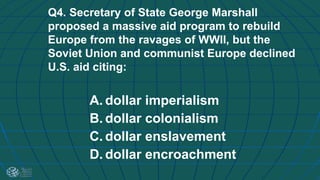 Q4. Secretary of State George Marshall
proposed a massive aid program to rebuild
Europe from the ravages of WWII, but the
Soviet Union and communist Europe declined
U.S. aid citing:
A. dollar imperialism
B. dollar colonialism
C. dollar enslavement
D. dollar encroachment
 