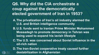 Q6. Why did the CIA orchestrate a
coup against the democratically
elected government of Iran in 1953?
A.The privatization of Iran’s oil industry alarmed the
U.S. and British intelligence community
B.U.S. funds sent to Iranian Prime Minister Mohammed
Mossadegh to promote democracy in Tehran was
being used to expand his lavish lifestyle
C.The U.S. was concerned about Soviet influence in the
oil-rich nation
D.The Iran-Soviet cooperative treaty caused further
destabilization in Afghanistan
 