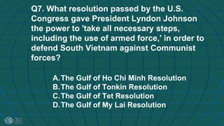 Q7. What resolution passed by the U.S.
Congress gave President Lyndon Johnson
the power to 'take all necessary steps,
including the use of armed force,' in order to
defend South Vietnam against Communist
forces?
A.The Gulf of Ho Chi Minh Resolution
B.The Gulf of Tonkin Resolution
C.The Gulf of Tet Resolution
D.The Gulf of My Lai Resolution
 