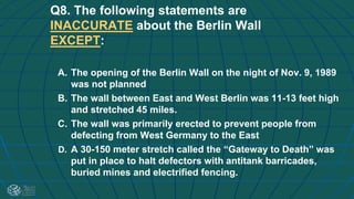 Q8. The following statements are
INACCURATE about the Berlin Wall
EXCEPT:
A. The opening of the Berlin Wall on the night of Nov. 9, 1989
was not planned
B. The wall between East and West Berlin was 11-13 feet high
and stretched 45 miles.
C. The wall was primarily erected to prevent people from
defecting from West Germany to the East
D. A 30-150 meter stretch called the “Gateway to Death” was
put in place to halt defectors with antitank barricades,
buried mines and electrified fencing.
 