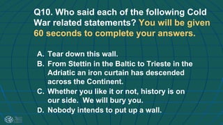Q10. Who said each of the following Cold
War related statements? You will be given
60 seconds to complete your answers.
A. Tear down this wall.
B. From Stettin in the Baltic to Trieste in the
Adriatic an iron curtain has descended
across the Continent.
C. Whether you like it or not, history is on
our side. We will bury you.
D. Nobody intends to put up a wall.
 