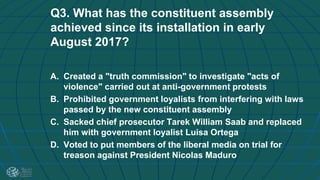 Q3. What has the constituent assembly
achieved since its installation in early
August 2017?
A. Created a "truth commission" to investigate "acts of
violence" carried out at anti-government protests
B. Prohibited government loyalists from interfering with laws
passed by the new constituent assembly
C. Sacked chief prosecutor Tarek William Saab and replaced
him with government loyalist Luisa Ortega
D. Voted to put members of the liberal media on trial for
treason against President Nicolas Maduro
 