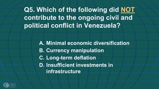 Q5. Which of the following did NOT
contribute to the ongoing civil and
political conflict in Venezuela?
A. Minimal economic diversification
B. Currency manipulation
C. Long-term deflation
D. Insufficient investments in
infrastructure
 