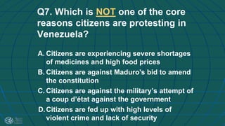Q7. Which is NOT one of the core
reasons citizens are protesting in
Venezuela?
A. Citizens are experiencing severe shortages
of medicines and high food prices
B. Citizens are against Maduro's bid to amend
the constitution
C. Citizens are against the military’s attempt of
a coup d’état against the government
D.Citizens are fed up with high levels of
violent crime and lack of security
 