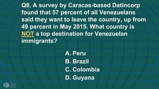 Q8. A survey by Caracas-based Datincorp
found that 57 percent of all Venezuelans
said they want to leave the country, up from
49 percent in May 2015. What country is
NOT a top destination for Venezuelan
immigrants?
A. Peru
B. Brazil
C. Colombia
D. Guyana
 