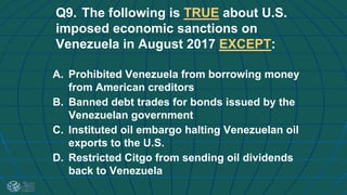 Q9. The following is TRUE about U.S.
imposed economic sanctions on
Venezuela in August 2017 EXCEPT:
A. Prohibited Venezuela from borrowing money
from American creditors
B. Banned debt trades for bonds issued by the
Venezuelan government
C. Instituted oil embargo halting Venezuelan oil
exports to the U.S.
D. Restricted Citgo from sending oil dividends
back to Venezuela
 