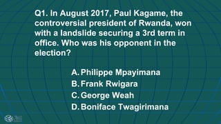 Q1. In August 2017, Paul Kagame, the
controversial president of Rwanda, won
with a landslide securing a 3rd term in
office. Who was his opponent in the
election?
A.Philippe Mpayimana
B.Frank Rwigara
C.George Weah
D.Boniface Twagirimana
 