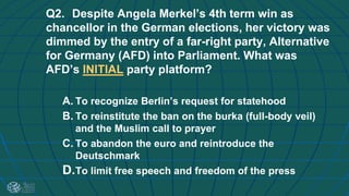 Q2. Despite Angela Merkel’s 4th term win as
chancellor in the German elections, her victory was
dimmed by the entry of a far-right party, Alternative
for Germany (AFD) into Parliament. What was
AFD’s INITIAL party platform?
A. To recognize Berlin’s request for statehood
B. To reinstitute the ban on the burka (full-body veil)
and the Muslim call to prayer
C. To abandon the euro and reintroduce the
Deutschmark
D.To limit free speech and freedom of the press
 