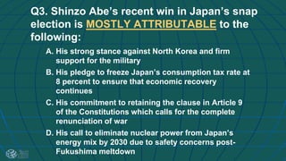 Q3. Shinzo Abe’s recent win in Japan’s snap
election is MOSTLY ATTRIBUTABLE to the
following:
A. His strong stance against North Korea and firm
support for the military
B. His pledge to freeze Japan’s consumption tax rate at
8 percent to ensure that economic recovery
continues
C. His commitment to retaining the clause in Article 9
of the Constitutions which calls for the complete
renunciation of war
D. His call to eliminate nuclear power from Japan’s
energy mix by 2030 due to safety concerns post-
Fukushima meltdown
 