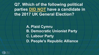 Q7. Which of the following political
parties DID NOT have a candidate in
the 2017 UK General Election?
A. Plaid Cymru
B. Democratic Unionist Party
C. Labour Party
D. People’s Republic Alliance
 