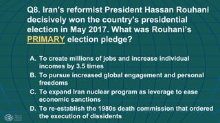 Q8. Iran's reformist President Hassan Rouhani
decisively won the country's presidential
election in May 2017. What was Rouhani’s
PRIMARY election pledge?
A. To create millions of jobs and increase individual
incomes by 3.5 times
B. To pursue increased global engagement and personal
freedoms
C. To expand Iran nuclear program as leverage to ease
economic sanctions
D. To re-establish the 1980s death commission that ordered
the execution of dissidents
 