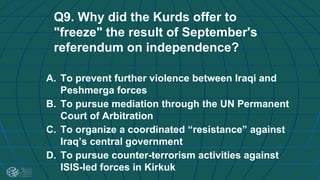 Q9. Why did the Kurds offer to
"freeze" the result of September's
referendum on independence?
A. To prevent further violence between Iraqi and
Peshmerga forces
B. To pursue mediation through the UN Permanent
Court of Arbitration
C. To organize a coordinated “resistance” against
Iraq’s central government
D. To pursue counter-terrorism activities against
ISIS-led forces in Kirkuk
 