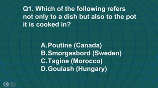 Q1. Which of the following refers
not only to a dish but also to the pot
it is cooked in?
A.Poutine (Canada)
B.Smorgasbord (Sweden)
C.Tagine (Morocco)
D.Goulash (Hungary)
 