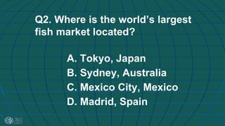 Q2. Where is the world’s largest
fish market located?
A. Tokyo, Japan
B. Sydney, Australia
C. Mexico City, Mexico
D. Madrid, Spain
 