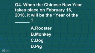 Q4. When the Chinese New Year
takes place on February 16,
2018, it will be the “Year of the
______ ?
A.Rooster
B.Monkey
C.Dog
D.Pig
 