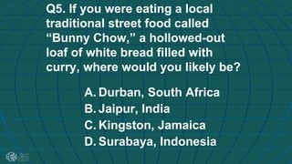 Q5. If you were eating a local
traditional street food called
“Bunny Chow,” a hollowed-out
loaf of white bread filled with
curry, where would you likely be?
A. Durban, South Africa
B. Jaipur, India
C. Kingston, Jamaica
D. Surabaya, Indonesia
 
