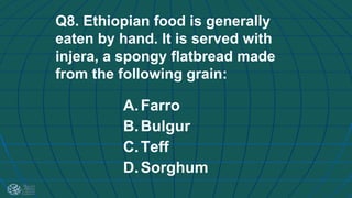 Q8. Ethiopian food is generally
eaten by hand. It is served with
injera, a spongy flatbread made
from the following grain:
A.Farro
B.Bulgur
C.Teff
D.Sorghum
 