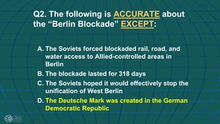 Q2. The following is ACCURATE about
the “Berlin Blockade” EXCEPT:
A. The Soviets forced blockaded rail, road, and
water access to Allied-controlled areas in
Berlin
B. The blockade lasted for 318 days
C. The Soviets hoped it would effectively stop the
unification of West Berlin
D. The Deutsche Mark was created in the German
Democratic Republic
 