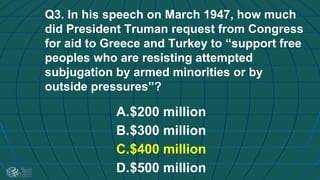 Q3. In his speech on March 1947, how much
did President Truman request from Congress
for aid to Greece and Turkey to “support free
peoples who are resisting attempted
subjugation by armed minorities or by
outside pressures”?
A.$200 million
B.$300 million
C.$400 million
D.$500 million
 