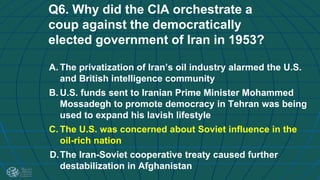 Q6. Why did the CIA orchestrate a
coup against the democratically
elected government of Iran in 1953?
A. The privatization of Iran’s oil industry alarmed the U.S.
and British intelligence community
B. U.S. funds sent to Iranian Prime Minister Mohammed
Mossadegh to promote democracy in Tehran was being
used to expand his lavish lifestyle
C. The U.S. was concerned about Soviet influence in the
oil-rich nation
D.The Iran-Soviet cooperative treaty caused further
destabilization in Afghanistan
 