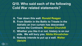 Q10. Who said each of the following
Cold War related statements?
A. Tear down this wall. Ronald Reagan
B. From Stettin in the Baltic to Trieste in the
Adriatic an iron curtain has descended
across the Continent. Winston Churchill
C. Whether you like it or not, history is on our
side. We will bury you. Nikita Khrushchev
D. Nobody intends to put up a wall. Walter
Ubricht
 