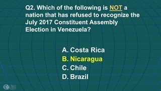 Q2. Which of the following is NOT a
nation that has refused to recognize the
July 2017 Constituent Assembly
Election in Venezuela?
A. Costa Rica
B. Nicaragua
C. Chile
D. Brazil
 