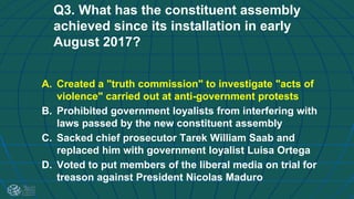 Q3. What has the constituent assembly
achieved since its installation in early
August 2017?
A. Created a "truth commission" to investigate "acts of
violence" carried out at anti-government protests
B. Prohibited government loyalists from interfering with
laws passed by the new constituent assembly
C. Sacked chief prosecutor Tarek William Saab and
replaced him with government loyalist Luisa Ortega
D. Voted to put members of the liberal media on trial for
treason against President Nicolas Maduro
 