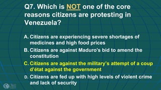 Q7. Which is NOT one of the core
reasons citizens are protesting in
Venezuela?
A. Citizens are experiencing severe shortages of
medicines and high food prices
B. Citizens are against Maduro's bid to amend the
constitution
C. Citizens are against the military’s attempt of a coup
d’état against the government
D. Citizens are fed up with high levels of violent crime
and lack of security
 