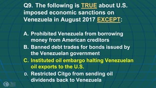 Q9. The following is TRUE about U.S.
imposed economic sanctions on
Venezuela in August 2017 EXCEPT:
A. Prohibited Venezuela from borrowing
money from American creditors
B. Banned debt trades for bonds issued by
the Venezuelan government
C. Instituted oil embargo halting Venezuelan
oil exports to the U.S.
D. Restricted Citgo from sending oil
dividends back to Venezuela
 