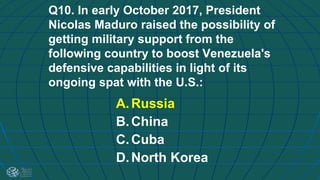 Q10. In early October 2017, President
Nicolas Maduro raised the possibility of
getting military support from the
following country to boost Venezuela's
defensive capabilities in light of its
ongoing spat with the U.S.:
A.Russia
B.China
C.Cuba
D.North Korea
 
