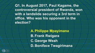 Q1. In August 2017, Paul Kagame, the
controversial president of Rwanda, won
with a landslide securing a 3rd term in
office. Who was his opponent in the
election?
A.Philippe Mpayimana
B.Frank Rwigara
C.George Weah
D.Boniface Twagirimana
 